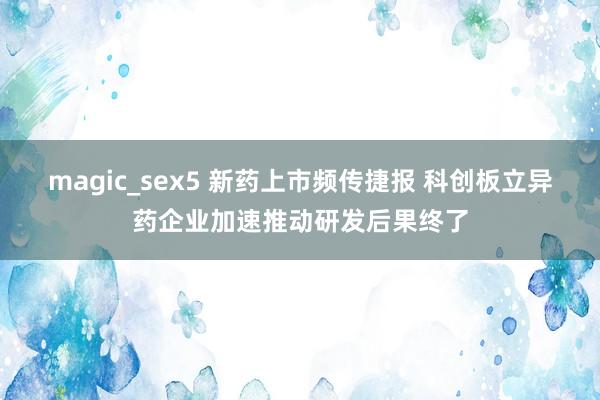 magic_sex5 新药上市频传捷报 科创板立异药企业加速推动研发后果终了