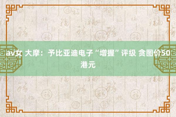 av女 大摩：予比亚迪电子“增握”评级 贪图价50港元