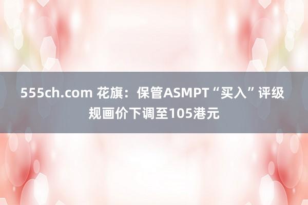 555ch.com 花旗：保管ASMPT“买入”评级 规画价下调至105港元