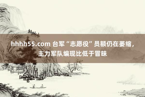 hhhh55.com 台军“志愿役”员额仍在萎缩，主力军队编现比低于冒昧