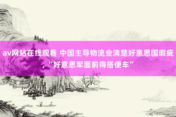 av网站在线观看 中国主导物流业清楚好意思国瑕疵， “好意思军面前得搭便车”