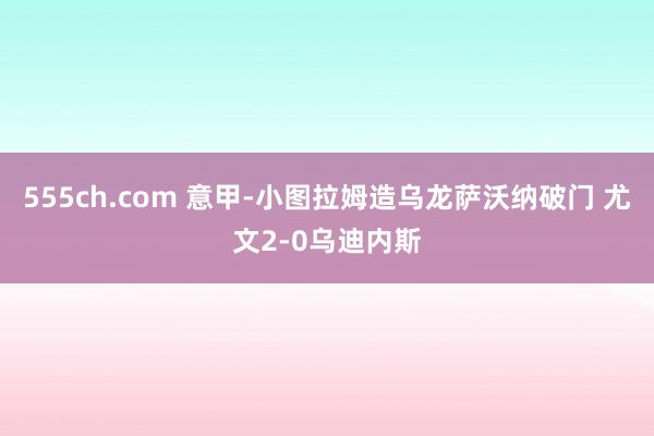 555ch.com 意甲-小图拉姆造乌龙萨沃纳破门 尤文2-0乌迪内斯