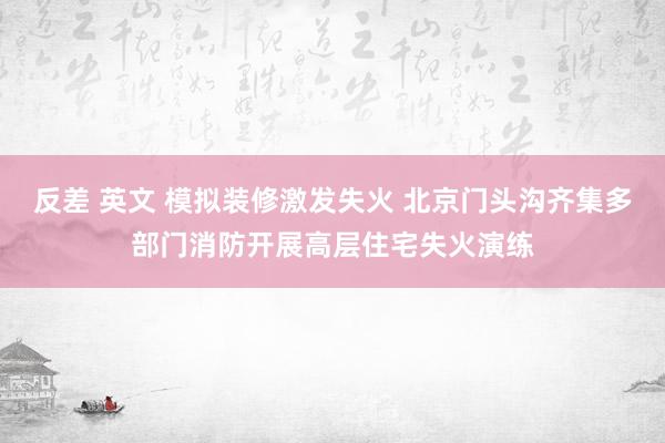 反差 英文 模拟装修激发失火 北京门头沟齐集多部门消防开展高层住宅失火演练