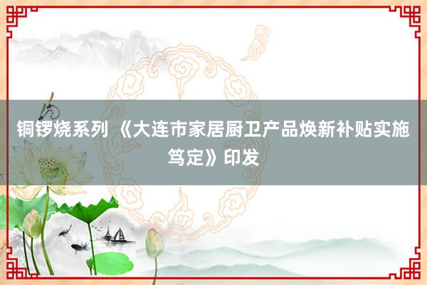 铜锣烧系列 《大连市家居厨卫产品焕新补贴实施笃定》印发