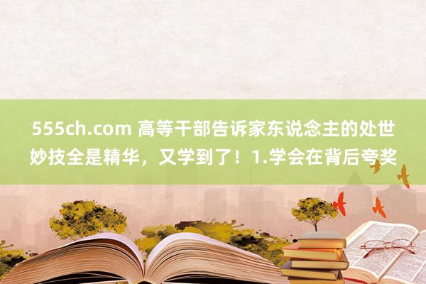 555ch.com 高等干部告诉家东说念主的处世妙技全是精华，又学到了！1.学会在背后夸奖