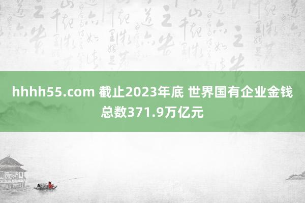 hhhh55.com 截止2023年底 世界国有企业金钱总数371.9万亿元