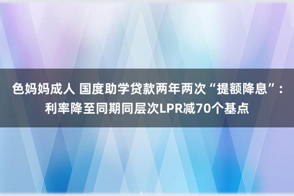 色妈妈成人 国度助学贷款两年两次“提额降息”：利率降至同期同层次LPR减70个基点