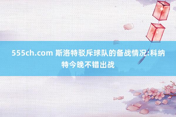 555ch.com 斯洛特驳斥球队的备战情况:科纳特今晚不错出战