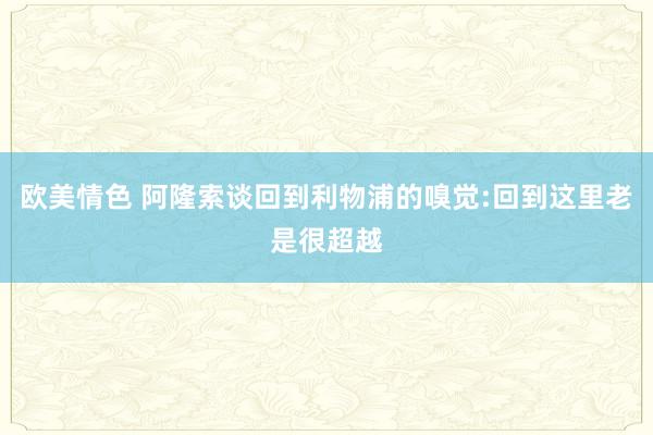 欧美情色 阿隆索谈回到利物浦的嗅觉:回到这里老是很超越