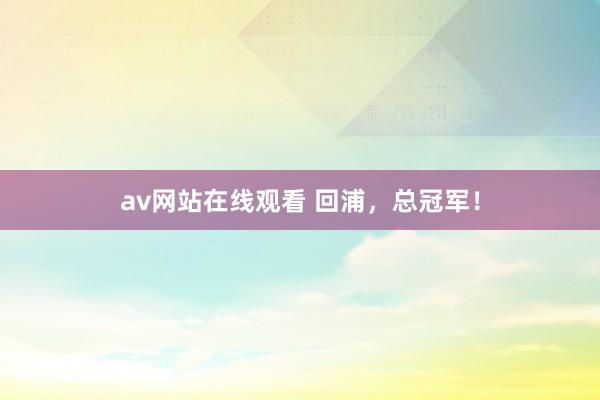 av网站在线观看 回浦，总冠军！