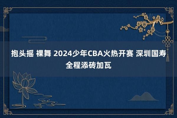 抱头摇 裸舞 2024少年CBA火热开赛 深圳国寿全程添砖加瓦