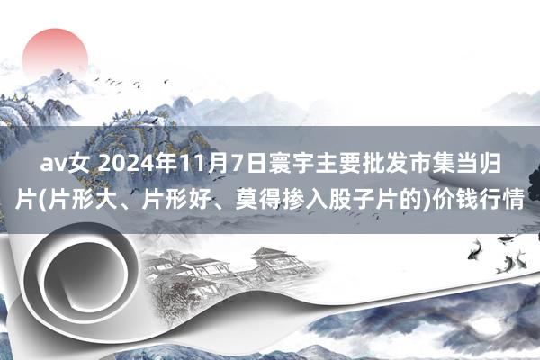 av女 2024年11月7日寰宇主要批发市集当归片(片形大、片形好、莫得掺入股子片的)价钱行情