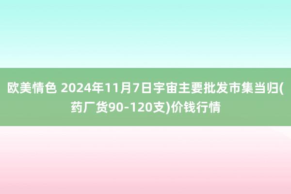 欧美情色 2024年11月7日宇宙主要批发市集当归(药厂货90-120支)价钱行情