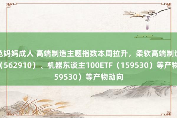 色妈妈成人 高端制造主题指数本周拉升，柔软高端制造ETF（562910）、机器东谈主100ETF（159530）等产物动向