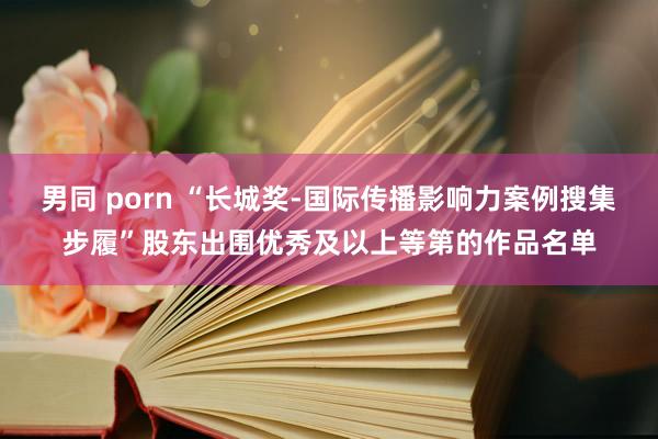 男同 porn “长城奖-国际传播影响力案例搜集步履”股东出围优秀及以上等第的作品名单