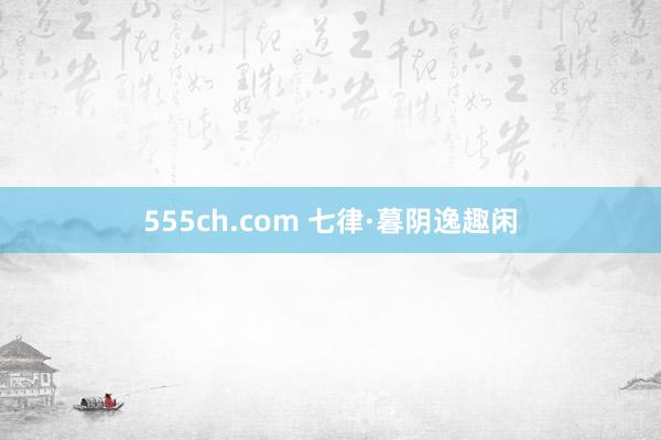 555ch.com 七律·暮阴逸趣闲