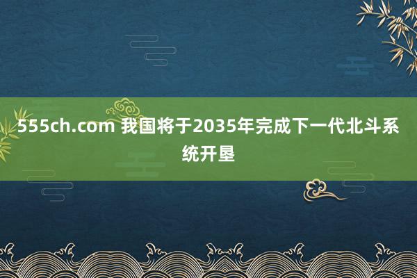 555ch.com 我国将于2035年完成下一代北斗系统开垦