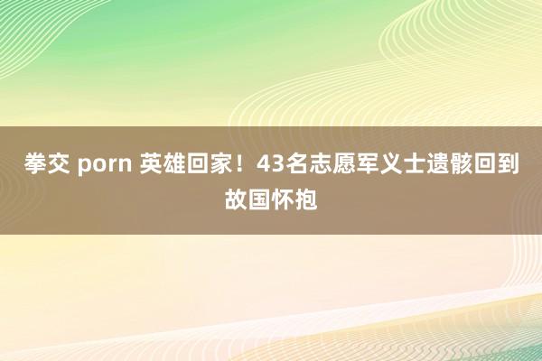 拳交 porn 英雄回家！43名志愿军义士遗骸回到故国怀抱