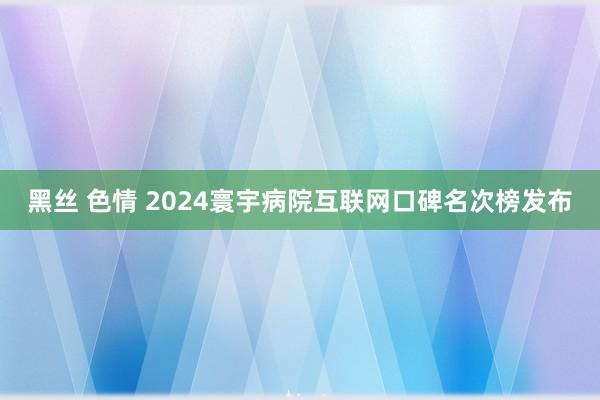 黑丝 色情 2024寰宇病院互联网口碑名次榜发布