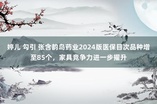 婷儿 勾引 张含韵岛药业2024版医保目次品种增至85个，家具竞争力进一步擢升