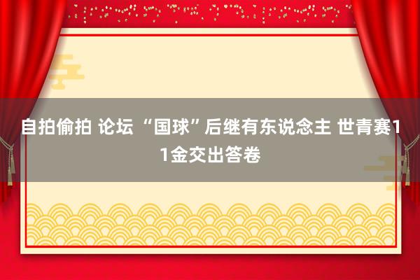 自拍偷拍 论坛 “国球”后继有东说念主 世青赛11金交出答卷