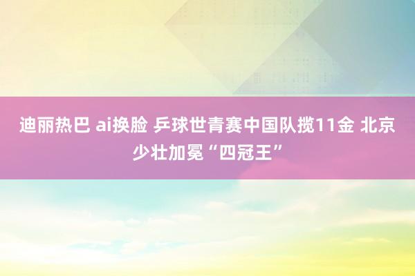 迪丽热巴 ai换脸 乒球世青赛中国队揽11金 北京少壮加冕“四冠王”