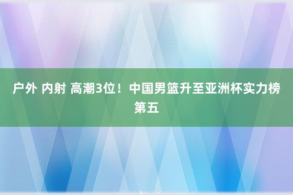 户外 内射 高潮3位！中国男篮升至亚洲杯实力榜第五