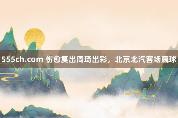 555ch.com 伤愈复出周琦出彩，北京北汽客场赢球