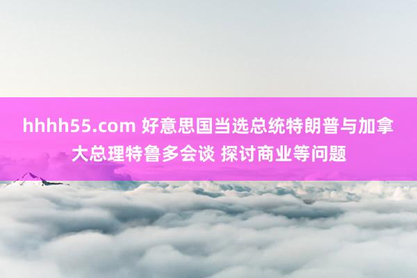 hhhh55.com 好意思国当选总统特朗普与加拿大总理特鲁多会谈 探讨商业等问题