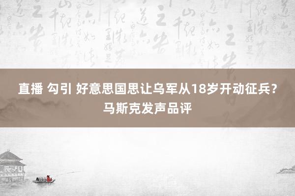 直播 勾引 好意思国思让乌军从18岁开动征兵？马斯克发声品评