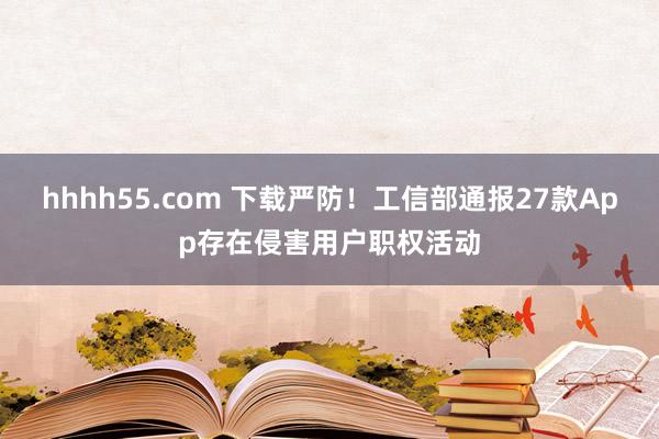 hhhh55.com 下载严防！工信部通报27款App存在侵害用户职权活动