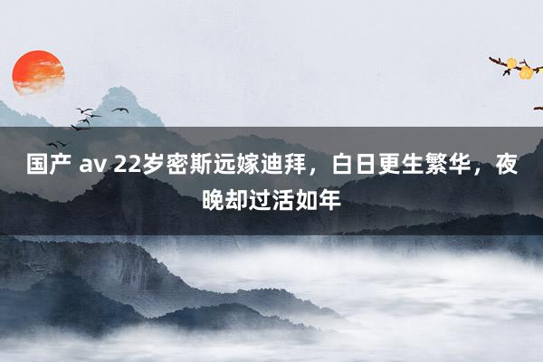 国产 av 22岁密斯远嫁迪拜，白日更生繁华，夜晚却过活如年