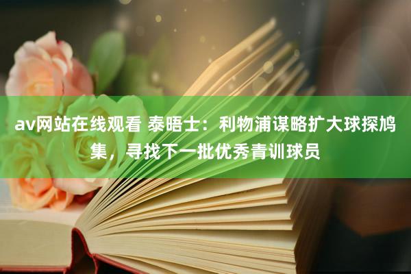 av网站在线观看 泰晤士：利物浦谋略扩大球探鸠集，寻找下一批优秀青训球员