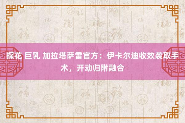 探花 巨乳 加拉塔萨雷官方：伊卡尔迪收效袭取手术，开动归附融合