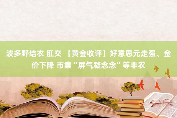 波多野结衣 肛交 【黄金收评】好意思元走强、金价下降 市集“屏气凝念念”等非农