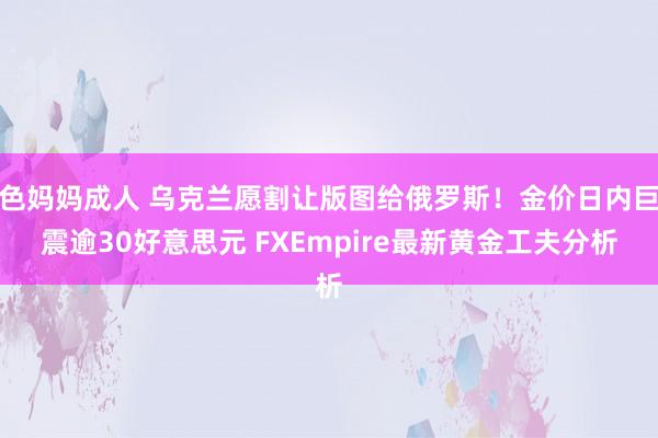 色妈妈成人 乌克兰愿割让版图给俄罗斯！金价日内巨震逾30好意思元 FXEmpire最新黄金工夫分析