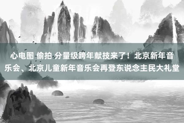 心电图 偷拍 分量级跨年献技来了！北京新年音乐会、北京儿童新年音乐会再登东说念主民大礼堂