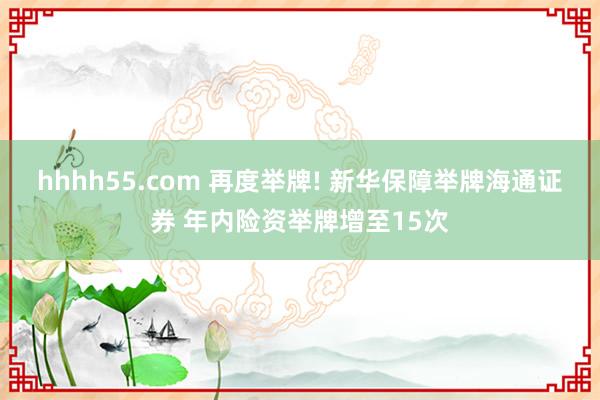 hhhh55.com 再度举牌! 新华保障举牌海通证券 年内险资举牌增至15次