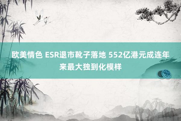 欧美情色 ESR退市靴子落地 552亿港元成连年来最大独到化模样