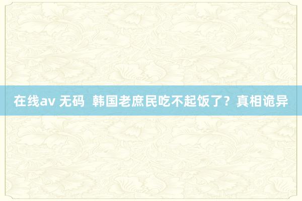 在线av 无码  韩国老庶民吃不起饭了？真相诡异