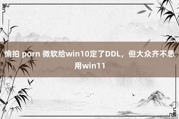 偷拍 porn 微软给win10定了DDL，但大众齐不思用win11