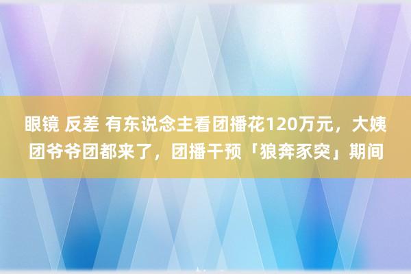 眼镜 反差 有东说念主看团播花120万元，大姨团爷爷团都来了，团播干预「狼奔豕突」期间