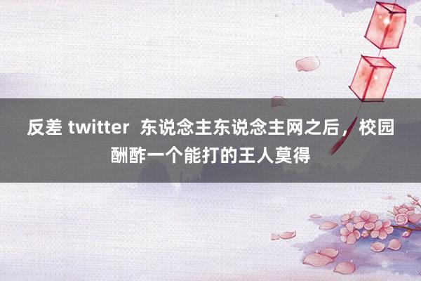 反差 twitter  东说念主东说念主网之后，校园酬酢一个能打的王人莫得