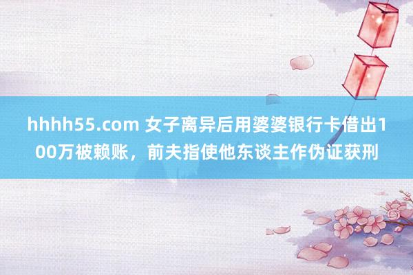 hhhh55.com 女子离异后用婆婆银行卡借出100万被赖账，前夫指使他东谈主作伪证获刑