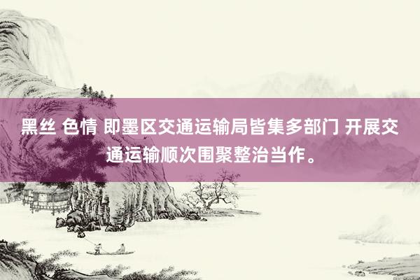 黑丝 色情 即墨区交通运输局皆集多部门 开展交通运输顺次围聚整治当作。