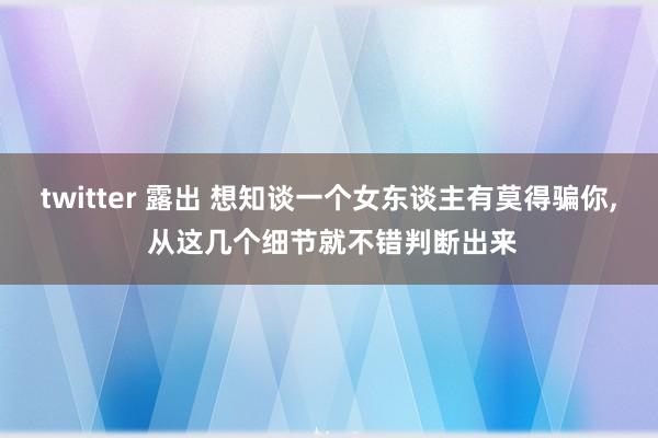 twitter 露出 想知谈一个女东谈主有莫得骗你， 从这几个细节就不错判断出来