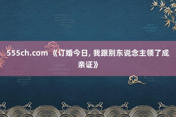 555ch.com 《订婚今日， 我跟别东说念主领了成亲证》