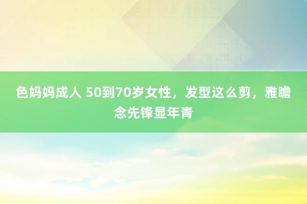 色妈妈成人 50到70岁女性，发型这么剪，雅瞻念先锋显年青