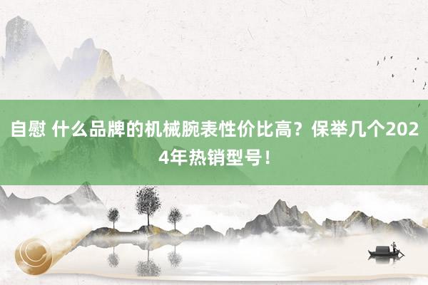 自慰 什么品牌的机械腕表性价比高？保举几个2024年热销型号！