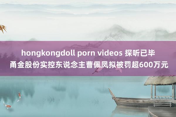 hongkongdoll porn videos 探听已毕 甬金股份实控东说念主曹佩凤拟被罚超600万元